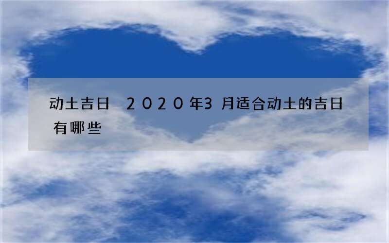 动土吉日 2020年3月适合动土的吉日有哪些